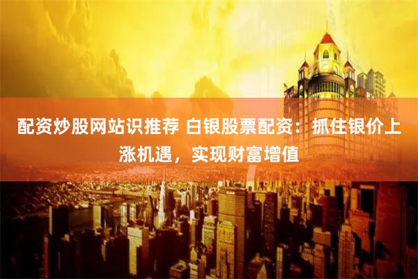 配资炒股网站识推荐 白银股票配资：抓住银价上涨机遇，实现财富增值