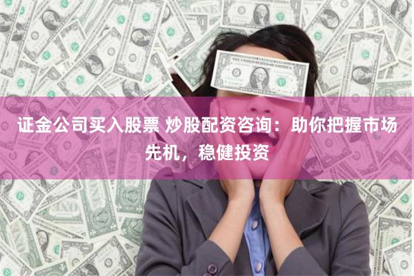 证金公司买入股票 炒股配资咨询：助你把握市场先机，稳健投资