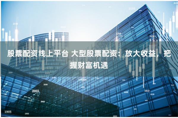 股票配资线上平台 大型股票配资：放大收益，把握财富机遇