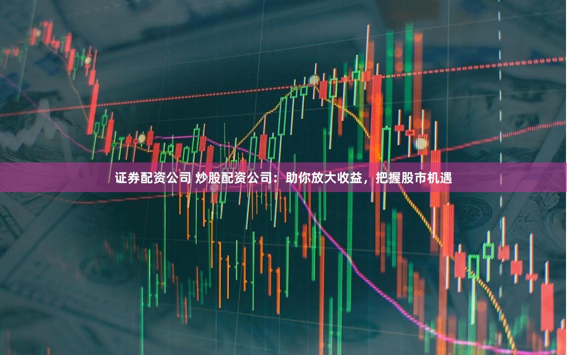 证券配资公司 炒股配资公司：助你放大收益，把握股市机遇