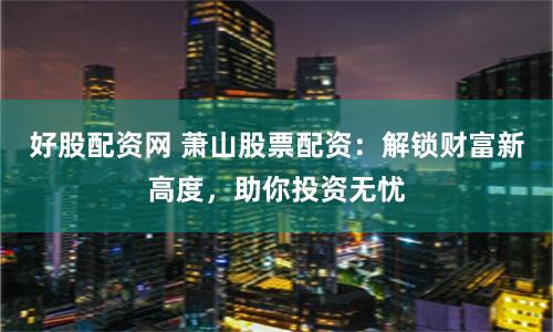 好股配资网 萧山股票配资：解锁财富新高度，助你投资无忧