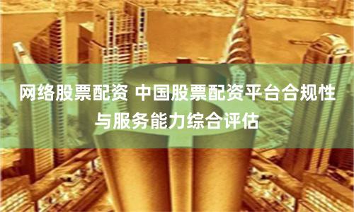网络股票配资 中国股票配资平台合规性与服务能力综合评估
