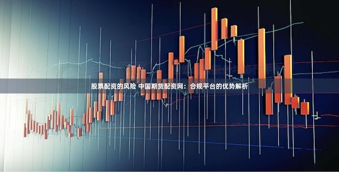 股票配资的风险 中国期货配资网：合规平台的优势解析