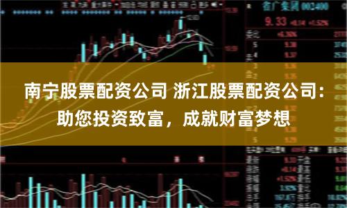 南宁股票配资公司 浙江股票配资公司：助您投资致富，成就财富梦想