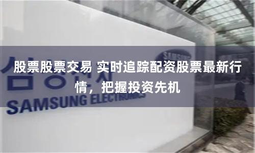 股票股票交易 实时追踪配资股票最新行情，把握投资先机