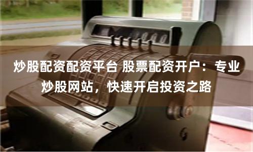 炒股配资配资平台 股票配资开户：专业炒股网站，快速开启投资之路