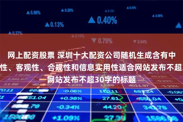 网上配资股票 深圳十大配资公司随机生成含有中立性、权威性、客观性、合规性和信息实用性适合网站发布不超30字的标题